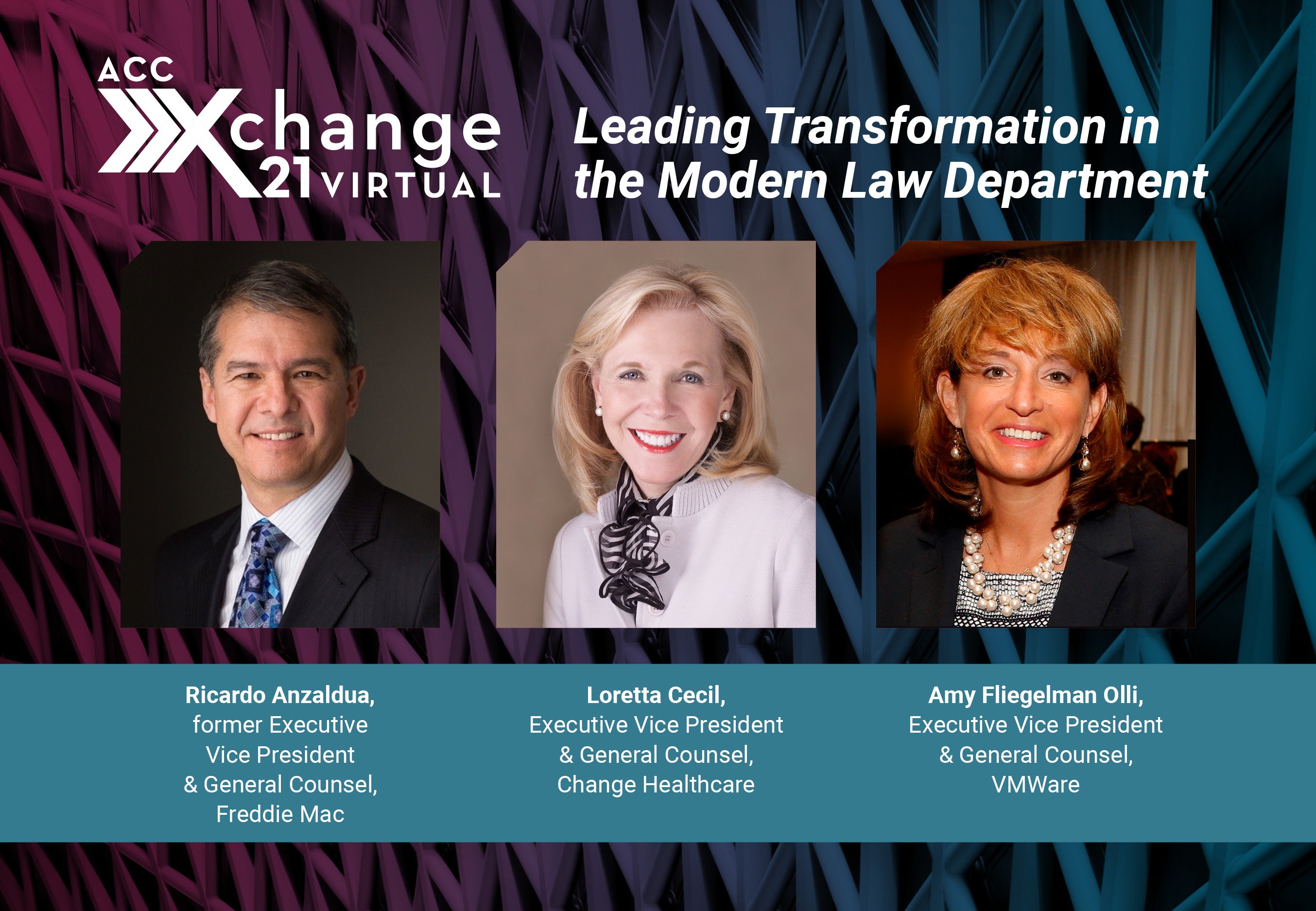 ACC Xchange 21 Virtual. Leading Transformation in the Modern Law Department. Ricardo Anzaldua, former Executive Vice President & General Counsel, Freddie Mac. Loretta Cecil, Executive Vice President & General Counsel, Change Healthcare. Amy Fliegelman Olli, Executive Vice President & General Counsel, VMWare. Developed in partnership with ACC's Law Department Management Network and Legal Operations Section.