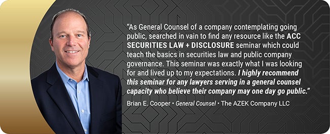 As General Counsel of a company contemplating going public, searched in vain to find any resource like the ACC SECURITIES LAW + DISCLOSURE seminar which could teach the basics in securities law and public company governance. This seminar was exactly what I was looking for and lived up to my expectations. I highly recommend this seminar for any lawyers serving in a general counsel capacity who believe their company may one day go public. Brian E. Cooper - General Counsel - The AZEK Company LLC