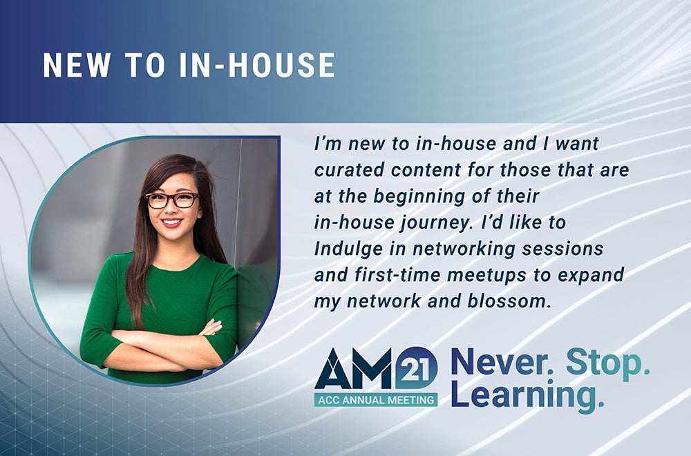 New to In-house - I’m new to in-house and I want curated content for those that are at the beginning of their in-house journey. I’d like to Indulge in networking sessions and first-time meetups to expand my network and blossom. AM21 ACC Annual Meeting Never. Stop. Learning.