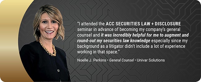 I attended the ACC Securities Law + Disclosure Seminar in advance of becoming my company's general counsel and it was incredibly helpful for me to augment and round-out my securities law knowledge especially since my background as a litigator didn't include a lot of experience working in that space. Noelle J. Perkins - General Counsel - Univar Solutions