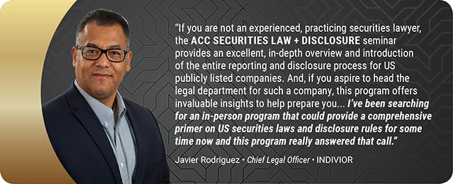 If you are not an experienced, practicing securities lawyer, the ACC SECURITIES LAW + DISCLOSURE seminar provides an excellent, in-depth overview and introduction to the entire reporting and disclosure process for US publicly listed companies. And, if you aspire to head the legal department for such a company, this program offers invaluable insights to help prepare you... I've been searching for an in-person program that could provide a comprehensive primer on US securities laws and disclosure rules for som
