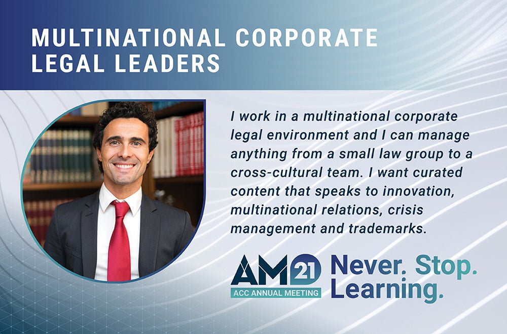 Multinational Corporate Legal Leaders - I work in a multinational corporate legal environment and I can manage anything from a small law group to a cross-cultural team. I want curated content that speakers to innovation, multinational relations, crisis management and trademarks. AM21 ACC Annual Meeting Never. Stop. Learning.