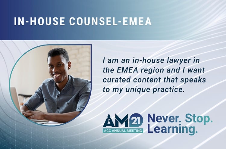 In-house counsel-EMEA. I am an in-house lawyer in the EMEA region and I want curated content that speaks to my unique practice. AM21 ACC Annual Meeting Never. Stop. Learning.