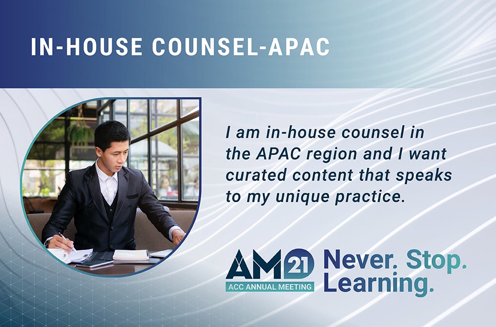 In-house Counsel - APAC. I am in-house counsel in the APAC region and I want curated content that speaks to my unique practice. AM21 ACC Annual Meeting Never. Stop. Learning.