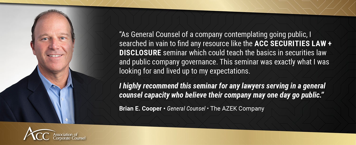 As General Counsel of a company contemplating going public, I searched in vain to find any resource like the ACC Securities Law + Disclosure seminar which could teach the basics in securities law and public company governance. This seminar was exactly what I was looking for and lived up to my expectations. I highly recommend this seminar for any lawyers serving in a general counsel capacity who believe their company may one day go public. Brian E. Cooper, General Counsel, The AZEK Company