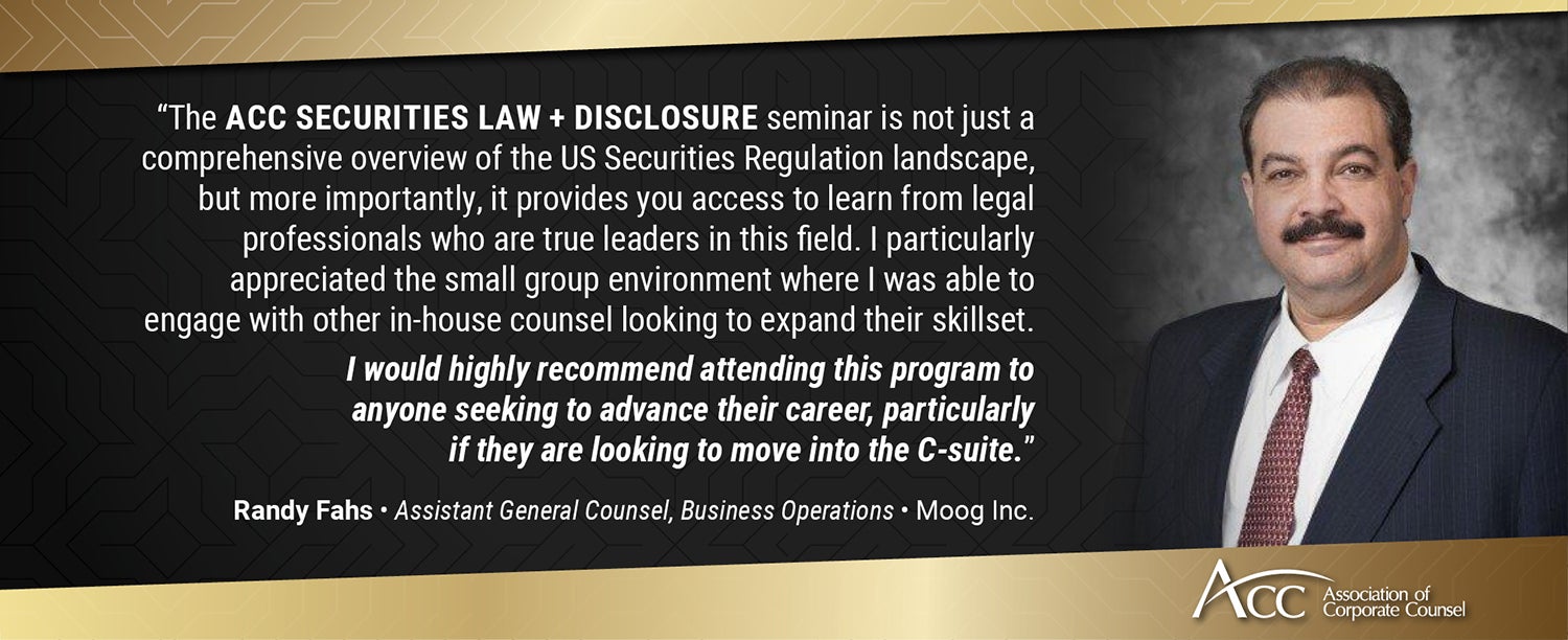 The ACC Securities Law + Disclosure seminar is not just a comprehensive overview of the US Securities Regulation landscape, but more importantly, it provides you access to learn from legal professionals who are true leaders in this field. I particularly appreciated the small group environment where I was able to engage with other in-house counsel looking to expand their skillset. I would highly recommend attending this program to anyone seeking to advance their career, particularly if they are looking to mo