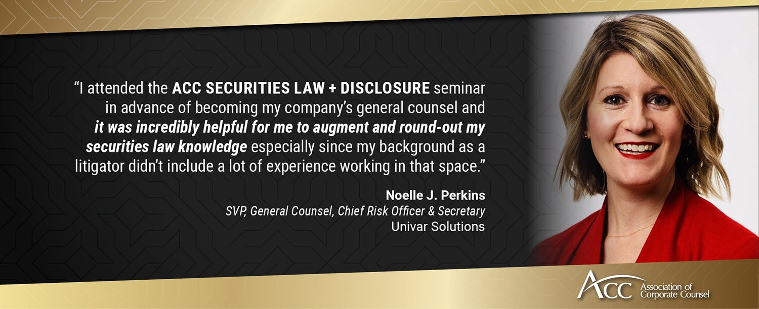 I attended the ACC Securities Law + Disclosure seminar in advance of becoming my company's general counsel and it was incredibly helpful for me to augment and round-out my securities law knowledge especially since my background as a litigator didn't include a lot of experience working in that space. Noelle J. Perkins, SVP, General Counsel, Chief Risk Officer & Secretary, Univar Solutions