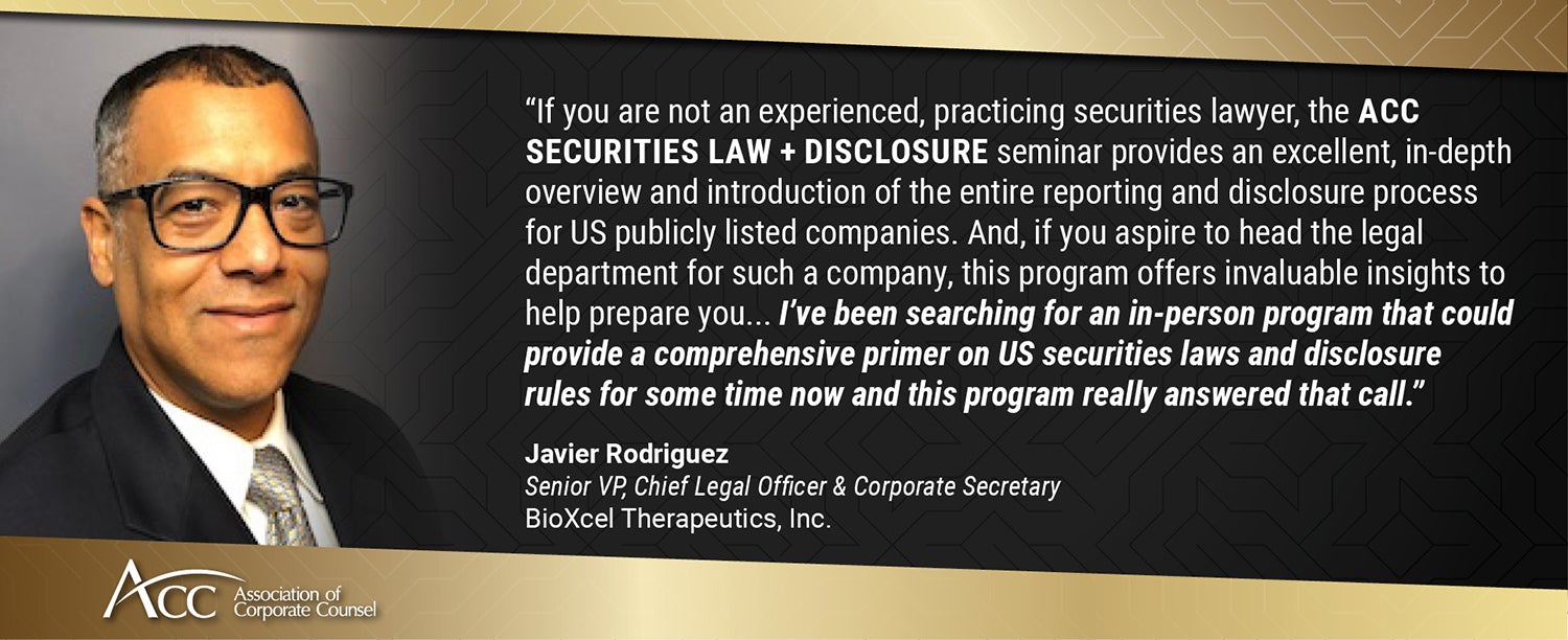If you are not an experienced, practicing securities lawyer, the ACC Securities Law + Disclosure seminar provides an excellent, in-depth overview and introduction of the entire reporting and disclosure process for US publicly listed companies. And, if you aspire to head the legal department for such a company, this program offers invaluable insights to help prepare you... I've been searching for an in-person program that could provide a comprehensive primer on US securities laws and disclosure rules for som