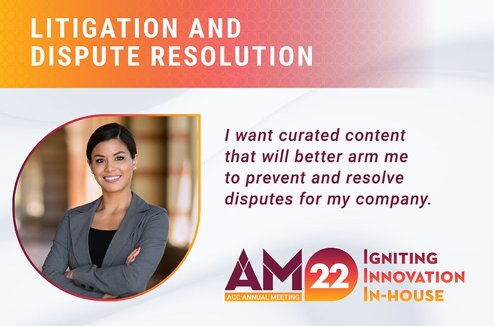 Litigation and Dispute Resolution. I want curated content that will better arm me to prevent and resolve disputes for my company. AM22 ACC Annual Meeting Igniting Innovation In-house