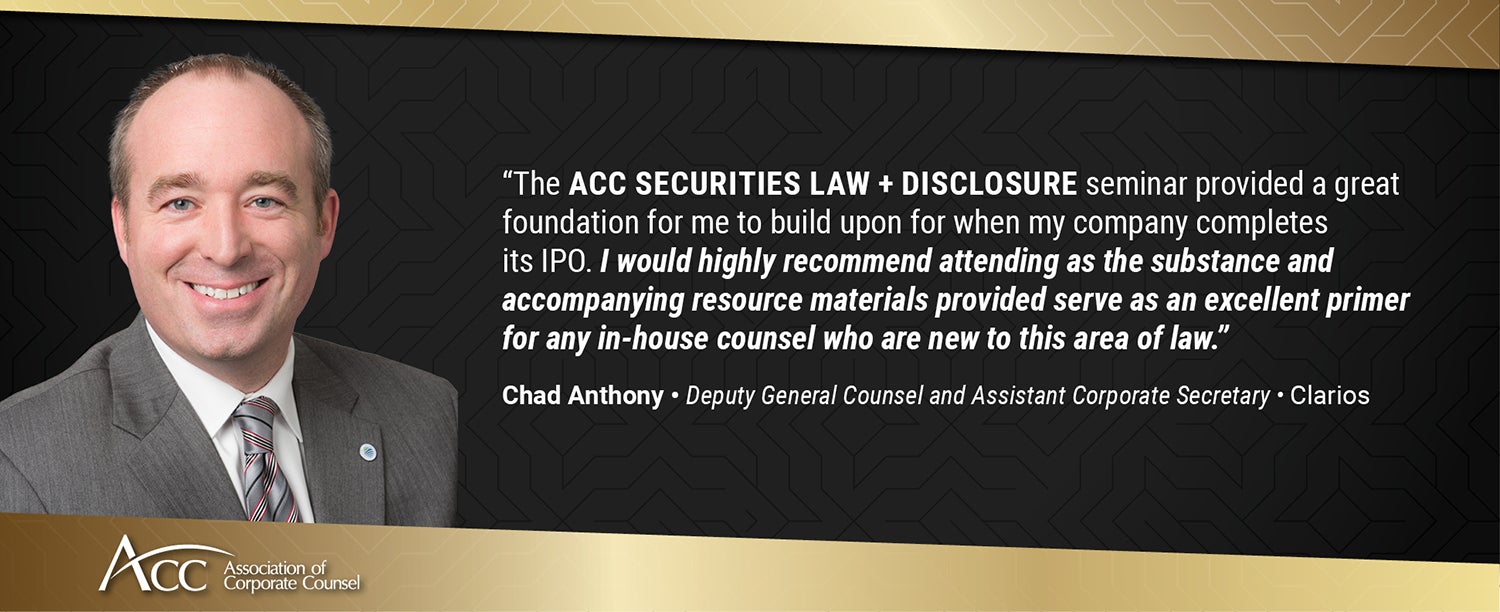 "The ACC Securities Law + Disclosure seminar provided a great foundation for me to build upon for when my company completes its IPO. I would highly recommend attending as the substance and accompanying resource materials provided serve as an excellent primer for any in-house counsel who are new to this area of law." Chad Anthony, Deputy General Counsel and Assistant Corporate Secretary, Clarios