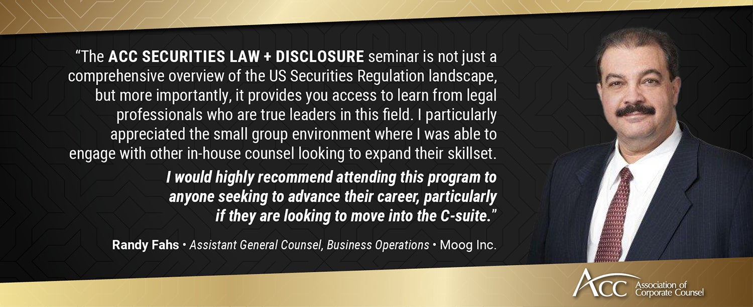 "The ACC Securities Law + Disclosure seminar is not just a comprehensive overview of the US Securities Regulation landscape, but more importantly, it provides you access to learn from legal professionals who are true leaders in this field. I particularly appreciated the small group environment where I was able to engage with other in-house counsel looking to expand their skillset. I would highly recommend attending this program to anyone seeking to advance their career, particularly if they are looking to move into the C-suite." Randy Fahs, Assistant General Counsel, Business Operations, Moog Inc.