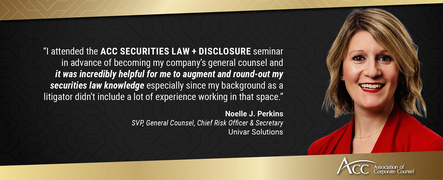 "I attended the ACC Securities Law + Disclosure seminar in advance of becoming my company's general counsel and it was incredibly helpful for me to augment and round-out my securities law knowledge especially since my background as a litigator didn't include a lot of experience working in that space." Noelle J. Perkins, SVP, General Counsel, Chief Risk Officer & Secretary, Univar Solutions