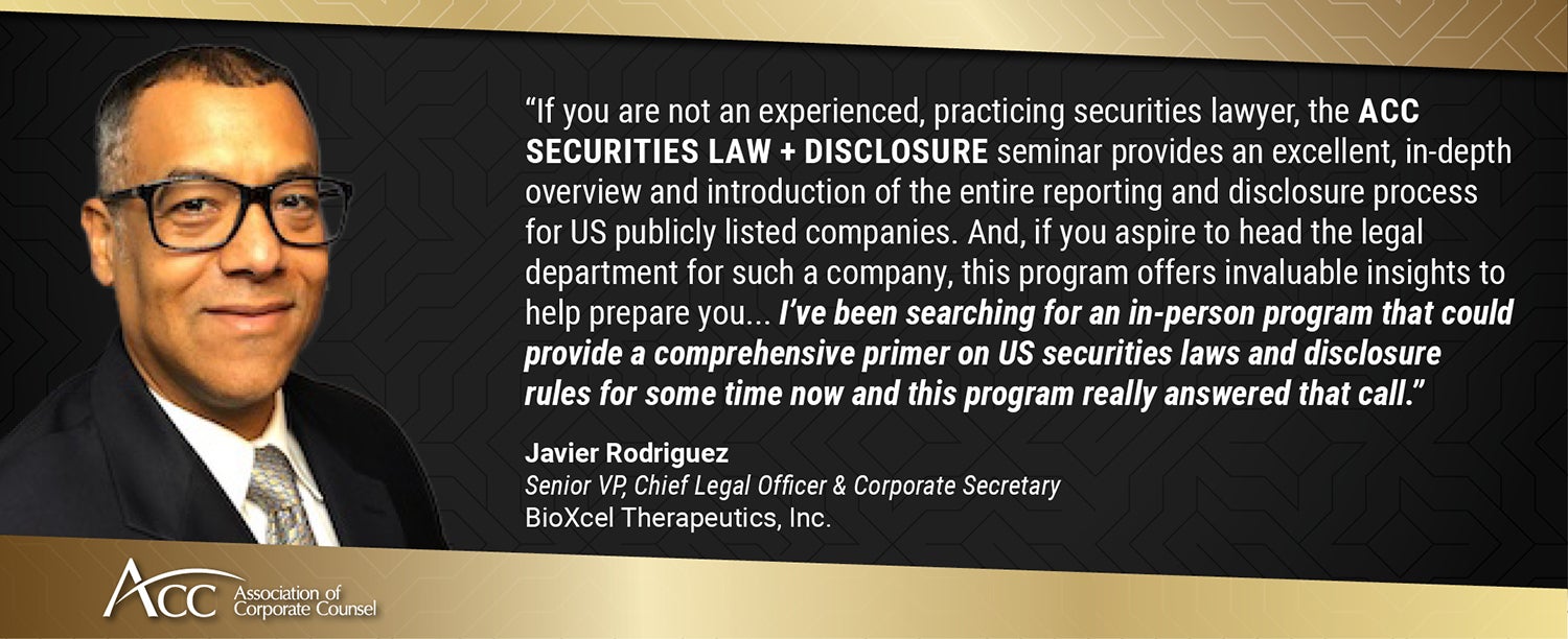 "If you are not an experienced, practicing securities lawyer, the ACC Securities Law + Disclosure seminar provides an excellent, in-depth overview and introduction of the entire reporting and disclosure process for US publicly listed companies. And, if you aspire to head the legal department for such a company, this program offers invaluable insights to help prepare you... I've been searching for an in-person program that could provide a comprehensive primer on US securities laws and disclosure rules for some time now and this program really answered that call." Javier Rodriguez, Senior VP, Chief Legal Officer & Corporate Secretary, BioXcel Therapeutics, Inc.